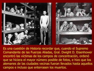 Es una cuestión de Historia recordar que, cuando el Supremo Comandante de las Fuerzas Aliadas, Gral. Dwight D. Eisenhower encontró las víctimas de los campos de concentración, ordenó que se hiciera el mayor número posible de fotos, e hizo que los alemanes de las ciudades vecinas fueran llevados hasta aquellos campos e incluso que enterrasen los muertos.  