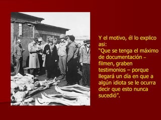 Y el motivo, él lo explico asi: “ Que se tenga el máximo de documentación  –   filmen,   graben testimonios – porque  llegará un día en que a algún idiota se le ocurra decir que esto nunca sucedió”. 