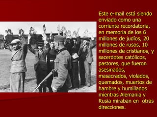 Este e-mail está siendo enviado como una corriente recordatoria, en memoria de los 6 millones de judíos, 20 millones de rusos, 10 millones de cristianos, y sacerdotes católicos, pastores, que fueron asesinados, masacrados, violados, quemados, muertos de hambre y humillados mientras Alemania y Rusia miraban en  otras direcciones.   