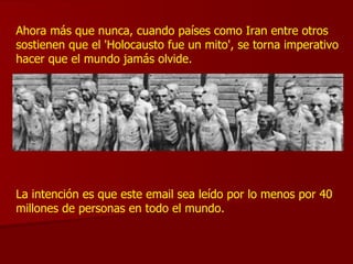 Ahora más que nunca, cuando países como Iran entre otros sostienen que el 'Holocausto fue un mito', se torna imperativo hacer que el mundo jamás olvide. La intención es que este email sea leído por lo menos por 40 millones de personas en todo el mundo. 