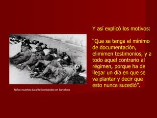 Y así explicó los motivos: “ Que se tenga el mínimo de documentación,   elimimen testimonios, y a todo aquel contrario al régimen, porque ha de llegar un día en que se va plantar y decir que esto nunca sucedió”. Niños muertos durante bombardeo en Barcelona 
