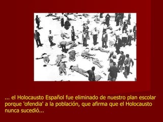 ... el Holocausto Español fue eliminado de nuestro plan escolar porque 'ofendia' a la población, que afirma que el Holocausto nunca sucedió...  