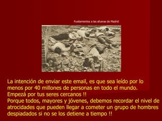 La intención de enviar este email, es que sea leído por lo menos por 40 millones de personas en todo el mundo. Empezá por tus seres cercanos !!  Porque todos, mayores y jóvenes, debemos recordar el nivel de atrocidades que pueden llegar a cometer un grupo de hombres despiadados si no se los detiene a tiempo !! Fusilamientos a las afueras de Madrid 