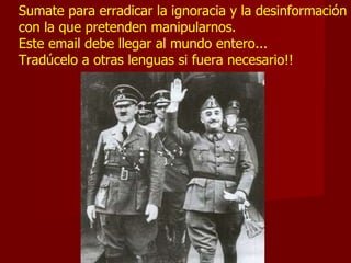 Sumate para erradicar la ignoracia y la desinformación con la que pretenden manipularnos.  Este email debe llegar al mundo entero...  Tradúcelo a otras lenguas si fuera necesario!!  