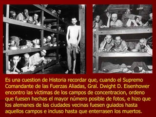 Es una cuestion de Historia recordar que, cuando el Supremo Comandante de las Fuerzas Aliadas, Gral. Dwight D. Eisenhower encontro las víctimas de los campos de concentracion, ordeno que fuesen hechas el mayor número posible de fotos, e hizo que los alemanes de las ciudades vecinas fuesen guiados hasta aquellos campos e incluso hasta que enterrasen los muertos.  