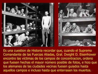 Es una cuestion de Historia recordar que, cuando el Supremo
Comandante de las Fuerzas Aliadas, Gral. Dwight D. Eisenhower
encontro las víctimas de los campos de concentracion, ordeno
que fuesen hechas el mayor número posible de fotos, e hizo que
los alemanes de las ciudades vecinas fuesen guiados hasta
aquellos campos e incluso hasta que enterrasen los muertos.
 