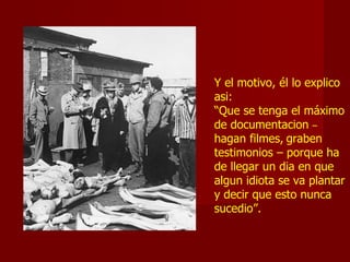 Y el motivo, él lo explico
asi:
“Que se tenga el máximo
de documentacion –
hagan filmes, graben
testimonios – porque ha
de llegar un dia en que
algun idiota se va plantar
y decir que esto nunca
sucedio”.
 