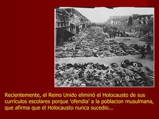 Recientemente, el Reino Unido eliminó el Holocausto de sus
currículos escolares porque 'ofendia' a la poblacion musulmana,
que afirma que el Holocausto nunca sucedio...
 