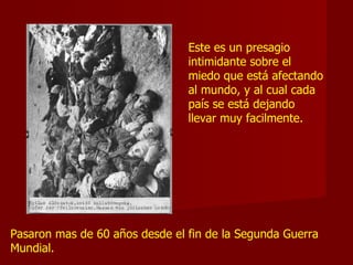 Este es un presagio
intimidante sobre el
miedo que está afectando
al mundo, y al cual cada
país se está dejando
llevar muy facilmente.
Pasaron mas de 60 años desde el fin de la Segunda Guerra
Mundial.
 