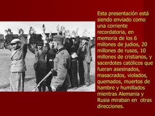 Esta presentación estáEsta presentación está
siendo enviado comosiendo enviado como
una corrienteuna corriente
recordatoria, enrecordatoria, en
memoria de los 6memoria de los 6
millones de judios, 20millones de judios, 20
millones de rusos, 10millones de rusos, 10
millones de cristianos, ymillones de cristianos, y
sacerdotes católicos quesacerdotes católicos que
fueran asesinados,fueran asesinados,
masacrados, violados,masacrados, violados,
quemados, muertos dequemados, muertos de
hambre y humilladoshambre y humillados
mientras Alemania ymientras Alemania y
Rusia miraban en otrasRusia miraban en otras
direcciones.direcciones.
 