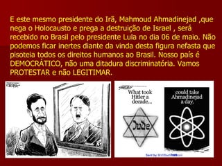 E este mesmo presidente do Irã, Mahmoud Ahmadinejad ,que nega o Holocausto e prega a destruição de Israel , será recebido no Brasil pelo presidente Lula no dia 06 de maio. Não podemos ficar inertes diante da vinda desta figura nefasta que pisoteia todos os direitos humanos ao Brasil. Nosso país é DEMOCRÁTICO, não uma ditadura discriminatória. Vamos PROTESTAR e não LEGITIMAR.   