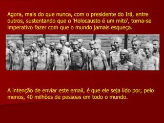 Agora, mais do que nunca, com o presidente do Irã, entre outros, sustentando que o 'Holocausto é um mito', torna-se imperativo fazer com que o mundo jamais esqueça. A intenção de enviar este email, é que ele seja lido por, pelo menos, 40 milhões de pessoas em todo o mundo. 