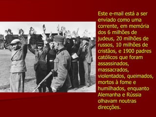 Este e-mail está a ser enviado como uma corrente, em memória dos 6 milhões de judeus, 20 milhões de russos, 10 milhões de cristãos, e 1900 padres católicos que foram assassinados, massacrados, violentados, queimados, mortos à fome e humilhados, enquanto Alemanha e Rússia olhavam noutras direcções.   