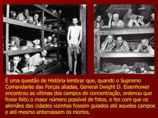 É uma questão de História lembrar que, quando o Supremo Comandante das Forças aliadas, General Dwight D. Eisenhower encontrou as vítimas dos campos de concentração, ordenou que fosse feito o maior número possível de fotos, e fez com que os alemães das cidades vizinhas fossem guiados até aqueles campos e até mesmo enterrassem os mortos.  