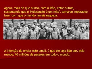 Agora, mais do que nunca, com o Irão, entre outros, sustentando que o 'Holocausto é um mito', torna-se imperativo fazer com que o mundo jamais esqueça. A intenção de enviar este email, é que ele seja lido por, pelo menos, 40 milhões de pessoas em todo o mundo. 
