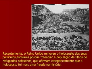 Recentemente, o Reino Unido removeu o holocausto dos seus currículos escolares porque "ofendia" a população de filhos de refugiados palestinos, que afirmam categoricamente que o holocausto foi mais uma fraude na história.  