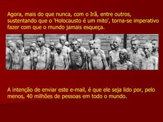 Agora, mais do que nunca, com o Irã, entre outros, sustentando que o 'Holocausto é um mito', torna-se imperativo fazer com que o mundo jamais esqueça. A intenção de enviar este e-mail, é que ele seja lido por, pelo menos, 40 milhões de pessoas em todo o mundo. 