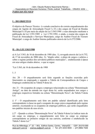 - Adm. Cláudio Rubens Nascimento Ramos -
  - Especialista em Recursos Humanos / Perito Judicial Trabalhista - CRA/ES: 4254 -
PARECER TÉCNICO



I – DO OBJETIVO

O objetivo do Parecer Técnico é o estudo conclusivo do correto enquadramento dos
cargos de Agente de Arrecadação Fiscal I e II e dos cargos de Fiscal de Rendas
Municipal I e II por meio da edição da Lei 3.563/1988 e suas alterações mediante a
publicação da Lei 3.591/1989 e Lei 3.791/1992, e ainda, o exame dos cargos de
Fiscal de Arrecadação e Serviços Municipais, cargo de Auditor Fiscal do Tesouro
Municipal e cargo de Auditor Interno publicados através da Lei 6.572/2006.



II – DA LEI 3.563/1988

a) A Lei 3.563, de 16 de dezembro de 1988 (doc. 1), revogada através da Lei 6.752,
de 17 de novembro de 2006 (doc. 2), “dispõe sobre o plano de cargos e salários e
sobre o regime jurídico dos servidores públicos municipais”, estabelecendo à época
em seus artigos citados abaixo, o que se segue:

“Lei 3.563, de 16 de dezembro de 1988

(...)

Art. 20 – O enquadramento será feito segundo as funções exercidas pelo
funcionário ou empregado e segundo a Tabela de Correspondência de Cargos e
Empregos estabelecida na Tabela 9 desta lei.

Art. 21 – Os ocupantes de cargos e empregos relacionados na coluna “Denominação
Antiga”, na data da entrada em vigor desta lei, serão enquadrados nos cargos e
empregos respectivos listrados na coluna “Denominação Nova”, da Tabela 9 desta
Lei.

§ 1º - O enquadramento será feito em padrão salarial identificado pela letra
correspondente à classe na qual o ocupante do cargo estava enquadrado pelo regime
anterior, excetuando-se os ocupantes de empregos públicos, que serão enquadrados
nos padrões iniciais de seus níveis.

§ 2º - Quando a coluna “Denominação Nova” da Tabela 9 desta Lei indicar mais de
um cargo ou emprego, o enquadramento será feito no cargo ou emprego
correspondente ao primeiro estágio de sua carreira, conforme o estabelecido na
Tabela 5 desta Lei.”

Rua da Alfândega, no 22 / 803, Edifício Sarkis, Centro, Vitória/ES – CEP: 29.010-090
www.pol1.com.br - cramos.es@pol1.com.br / Tel. (27) 3233 0830 – (27) 8862 7426
 