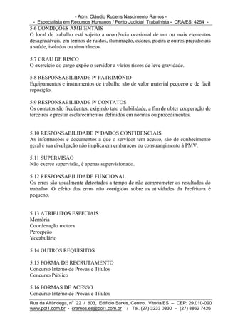 - Adm. Cláudio Rubens Nascimento Ramos -
 - Especialista em Recursos Humanos / Perito Judicial Trabalhista - CRA/ES: 4254 -
5.6 CONDIÇÕES AMBIENTAIS
O local de trabalho está sujeito a ocorrência ocasional de um ou mais elementos
desagradáveis, em termos de ruídos, iluminação, odores, poeira e outros prejudiciais
à saúde, isolados ou simultâneos.

5.7 GRAU DE RISCO
O exercício do cargo expõe o servidor a vários riscos de leve gravidade.

5.8 RESPONSABILIDADE P/ PATRIMÔNIO
Equipamentos e instrumentos de trabalho são de valor material pequeno e de fácil
reposição.

5.9 RESPONSABILIDADE P/ CONTATOS
Os contatos são freqüentes, exigindo tato e habilidade, a fim de obter cooperação de
terceiros e prestar esclarecimentos definidos em normas ou procedimentos.


5.10 RESPONSABILIDADE P/ DADOS CONFIDENCIAIS
As informações e documentos a que o servidor tem acesso, são de conhecimento
geral e sua divulgação não implica em embaraços ou constrangimento à PMV.

5.11 SUPERVISÃO
Não exerce supervisão, é apenas supervisionado.

5.12 RESPONSABILIDADE FUNCIONAL
Os erros são usualmente detectados a tempo de não comprometer os resultados do
trabalho. O efeito dos erros não corrigidos sobre as atividades da Prefeitura é
pequeno.


5.13 ATRIBUTOS ESPECIAIS
Memória
Coordenação motora
Percepção
Vocabulário

5.14 OUTROS REQUISITOS

5.15 FORMA DE RECRUTAMENTO
Concurso Interno de Provas e Títulos
Concurso Público

5.16 FORMAS DE ACESSO
Concurso Interno de Provas e Títulos
Rua da Alfândega, no 22 / 803, Edifício Sarkis, Centro, Vitória/ES – CEP: 29.010-090
www.pol1.com.br - cramos.es@pol1.com.br / Tel. (27) 3233 0830 – (27) 8862 7426
 