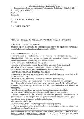 - Adm. Cláudio Rubens Nascimento Ramos -
 - Especialista em Recursos Humanos / Perito Judicial Trabalhista - CRA/ES: 4254 -
5.17 ENQUADRAMENTO
Nível
Promoção

5.18 JORNADA DE TRABALHO
6 horas

5.19 ONSERVAÇÕES”




“TÍTULO     FISCAL DE ARRECADAÇÃO MUNICIPAL II 2.CÓDIGO

3. SUMÁRIO DAS ATIVIDADES
Executar a política tributária da Municipalidade através da supervisão e execução
dos trabalhos de fiscalização de tributos devidos a PMV.

4. ATIVIDADES DETALHADAS
- supervisionar o recolhimento de tributos de sua competência devidos à
Municipalidade pelos estabelecimentos comerciais, industriais, e demais entidades,
examinando faturas, notas fiscais e outros documentos.
- elaborar a escala de trabalho de sua equipe;
- orientar os contribuintes no que diz respeito a legislação fiscal municipal;
- fiscalizar licenças e manter o arquivo de feirantes e ambulantes;
- coordenar a fiscalização do cumprimento de plantão de farmácia;
- coordenar a fiscalização de licenças municipais
- coordenar a execução de vistorias em obras, estabelecimentos comerciais e de
prestação de serviços;
- fiscalizar o corte de árvores e as reservas florestais do município,;
- fiscalizar invasões, aterros, desaterros e terrenos clandestinos no Município;
- coordenar a fiscalização de cinemas, circos, parques, casas de diversões, colégios,
hospitais, carga e descarga de materiais e outros, quanto à obediência às posturas do
Município;
- coordenar a apreensão de mercadorias clandestinas na municipalidade;
- emitir termo de fiscalização, assim com notificações ou memorandos;
- autuar contribuintes em infração, instaurando processo administrativo e
providenciando as notificações para assegurar o cumprimento das normas legais;
- notificar e autuar feirantes e ambulantes infratores;
- lavrar autos de infração;
- avaliar imóveis, fazendo vistorias para efeito de lançamentos;
- informar processos sobre assuntos relativos a embargos, infrações, intimações,
demolições, notificações e outros;
Rua da Alfândega, no 22 / 803, Edifício Sarkis, Centro, Vitória/ES – CEP: 29.010-090
www.pol1.com.br - cramos.es@pol1.com.br / Tel. (27) 3233 0830 – (27) 8862 7426
 
