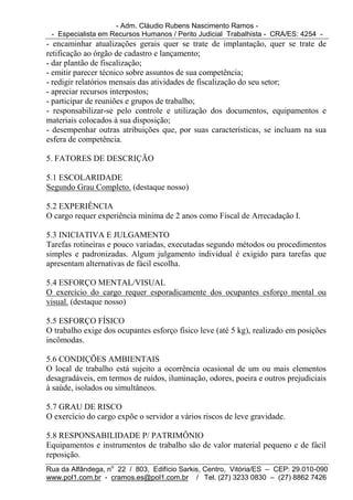 - Adm. Cláudio Rubens Nascimento Ramos -
 - Especialista em Recursos Humanos / Perito Judicial Trabalhista - CRA/ES: 4254 -
- encaminhar atualizações gerais quer se trate de implantação, quer se trate de
retificação ao órgão de cadastro e lançamento;
- dar plantão de fiscalização;
- emitir parecer técnico sobre assuntos de sua competência;
- redigir relatórios mensais das atividades de fiscalização do seu setor;
- apreciar recursos interpostos;
- participar de reuniões e grupos de trabalho;
- responsabilizar-se pelo controle e utilização dos documentos, equipamentos e
materiais colocados à sua disposição;
- desempenhar outras atribuições que, por suas características, se incluam na sua
esfera de competência.

5. FATORES DE DESCRIÇÃO

5.1 ESCOLARIDADE
Segundo Grau Completo. (destaque nosso)

5.2 EXPERIÊNCIA
O cargo requer experiência mínima de 2 anos como Fiscal de Arrecadação I.

5.3 INICIATIVA E JULGAMENTO
Tarefas rotineiras e pouco variadas, executadas segundo métodos ou procedimentos
simples e padronizadas. Algum julgamento individual é exigido para tarefas que
apresentam alternativas de fácil escolha.

5.4 ESFORÇO MENTAL/VISUAL
O exercício do cargo requer esporadicamente dos ocupantes esforço mental ou
visual. (destaque nosso)

5.5 ESFORÇO FÍSICO
O trabalho exige dos ocupantes esforço físico leve (até 5 kg), realizado em posições
incômodas.

5.6 CONDIÇÕES AMBIENTAIS
O local de trabalho está sujeito a ocorrência ocasional de um ou mais elementos
desagradáveis, em termos de ruídos, iluminação, odores, poeira e outros prejudiciais
à saúde, isolados ou simultâneos.

5.7 GRAU DE RISCO
O exercício do cargo expõe o servidor a vários riscos de leve gravidade.

5.8 RESPONSABILIDADE P/ PATRIMÔNIO
Equipamentos e instrumentos de trabalho são de valor material pequeno e de fácil
reposição.
Rua da Alfândega, no 22 / 803, Edifício Sarkis, Centro, Vitória/ES – CEP: 29.010-090
www.pol1.com.br - cramos.es@pol1.com.br / Tel. (27) 3233 0830 – (27) 8862 7426
 