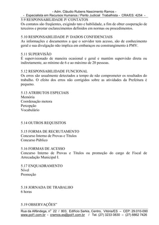 - Adm. Cláudio Rubens Nascimento Ramos -
 - Especialista em Recursos Humanos / Perito Judicial Trabalhista - CRA/ES: 4254 -
5.9 RESPONSABILIDADE P/ CONTATOS
Os contatos são freqüentes, exigindo tato e habilidade, a fim de obter cooperação de
terceiros e prestar esclarecimentos definidos em normas ou procedimentos.

5.10 RESPONSABILIDADE P/ DADOS CONFIDENCIAIS
As informações e documentos a que o servidor tem acesso, são de conhecimento
geral e sua divulgação não implica em embaraços ou constrangimento à PMV.

5.11 SUPERVISÃO
É supervisionado de maneira ocasional e geral e mantém supervisão direta ou
indiretamente, ao mínimo de 6 e ao máximo de 20 pessoas.

5.12 RESPONSABILIDADE FUNCIONAL
Os erros são usualmente detectados a tempo de não comprometer os resultados do
trabalho. O efeito dos erros não corrigidos sobre as atividades da Prefeitura é
pequeno.

5.13 ATRIBUTOS ESPECIAIS
Memória
Coordenação motora
Percepção
Vocabulário


5.14 OUTROS REQUISITOS

5.15 FORMA DE RECRUTAMENTO
Concurso Interno de Provas e Títulos
Concurso Público

5.16 FORMAS DE ACESSO
Concurso Interno de Provas e Títulos ou promoção do cargo de Fiscal de
Arrecadação Municipal I.

5.17 ENQUADRAMENTO
Nível
Promoção


5.18 JORNADA DE TRABALHO
6 horas


5.19 OBSERVAÇÕES”
Rua da Alfândega, no 22 / 803, Edifício Sarkis, Centro, Vitória/ES – CEP: 29.010-090
www.pol1.com.br - cramos.es@pol1.com.br / Tel. (27) 3233 0830 – (27) 8862 7426
 