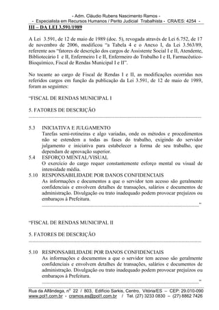 - Adm. Cláudio Rubens Nascimento Ramos -
  - Especialista em Recursos Humanos / Perito Judicial Trabalhista - CRA/ES: 4254 -
III – DA LEI 3.591/1989

A Lei 3.591, de 12 de maio de 1989 (doc. 5), revogada através de Lei 6.752, de 17
de novembro de 2006, modificou “a Tabela 4 e o Anexo I, da Lei 3.563/89,
referente aos “fatores de descrição dos cargos de Assistente Social I e II, Atendente,
Bibliotecário I e II, Enfermeiro I e II, Enfermeiro do Trabalho I e II, Farmacêutico-
Bioquímico, Fiscal de Rendas Municipal I e II”.

No tocante ao cargo de Fiscal de Rendas I e II, as modificações ocorridas nos
referidos cargos em função da publicação da Lei 3.591, de 12 de maio de 1989,
foram as seguintes:

“FISCAL DE RENDAS MUNICIPAL I

5. FATORES DE DESCRIÇÃO
......................................................................................................................................

5.3  INICIATIVA E JULGAMENTO
     Tarefas semi-rotineiras e algo variadas, onde os métodos e procedimentos
     não se estendem a todas as fases do trabalho, exigindo do servidor
     julgamento e iniciativa para estabelecer a forma de seu trabalho, que
     dependam de aprovação superior.
5.4 ESFORÇO MENTAL/VISUAL
     O exercício do cargo requer constantemente esforço mental ou visual de
     intensidade média.
5.10 RESPONSABILIDADE POR DANOS CONFIDENCIAIS
     As informações e documentos a que o servidor tem acesso são geralmente
     confidenciais e envolvem detalhes de transações, salários e documentos de
     administração. Divulgação ou trato inadequado podem provocar prejuízos ou
     embaraços à Prefeitura.
     ..........................................................................................................................”


“FISCAL DE RENDAS MUNICIPAL II

5. FATORES DE DESCRIÇÃO
......................................................................................................................................

5.10 RESPONSABILIDADE POR DANOS CONFIDENCIAIS
     As informações e documentos a que o servidor tem acesso são geralmente
     confidenciais e envolvem detalhes de transações, salários e documentos de
     administração. Divulgação ou trato inadequado podem provocar prejuízos ou
     embaraços à Prefeitura.
     ..........................................................................................................................”
Rua da Alfândega, no 22 / 803, Edifício Sarkis, Centro, Vitória/ES – CEP: 29.010-090
www.pol1.com.br - cramos.es@pol1.com.br / Tel. (27) 3233 0830 – (27) 8862 7426
 