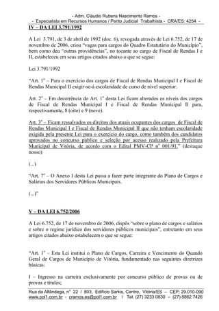 - Adm. Cláudio Rubens Nascimento Ramos -
  - Especialista em Recursos Humanos / Perito Judicial Trabalhista - CRA/ES: 4254 -
IV – DA LEI 3.791/1992

A Lei 3.791, de 3 de abril de 1992 (doc. 6), revogada através de Lei 6.752, de 17 de
novembro de 2006, criou “vagas para cargos do Quadro Estatutário do Município”,
bem como deu “outras providências”, no tocante ao cargo de Fiscal de Rendas I e
II, estabeleceu em seus artigos citados abaixo o que se segue:

Lei 3.791/1992

“Art. 1o – Para o exercício dos cargos de Fiscal de Rendas Municipal I e Fiscal de
Rendas Municipal II exigir-se-á escolaridade de curso de nível superior.

Art. 2o – Em decorrência do Art. 1o desta Lei ficam alterados os níveis dos cargos
de Fiscal de Rendas Municipal I e Fiscal de Rendas Municipal II para,
respectivamente, 8 (oito) e 9 (nove).

Art. 3o – Ficam ressalvados os direitos dos atuais ocupantes dos cargos de Fiscal de
Rendas Municipal I e Fiscal de Rendas Municipal II que não tenham escolaridade
exigida pela presente Lei para o exercício do cargo, como também dos candidatos
aprovados no concurso público e seleção por acesso realizado pela Prefeitura
Municipal de Vitória, de acordo com o Edital PMV-CP no 001/91.” (destaque
nosso)

(...)

“Art. 7o – O Anexo I desta Lei passa a fazer parte integrante do Plano de Cargos e
Salários dos Servidores Públicos Municipais.

(...)”


V – DA LEI 6.752/2006

A Lei 6.752, de 17 de novembro de 2006, dispôs “sobre o plano de cargos e salários
e sobre o regime jurídico dos servidores públicos municipais”, entretanto em seus
artigos citados abaixo estabelecem o que se segue:


“Art. 1o – Esta Lei institui o Plano de Cargos, Carreira e Vencimento do Quando
Geral de Cargos de Município de Vitória, fundamentado nas seguintes diretrizes
básicas:

I – Ingresso na carreira exclusivamente por concurso público de provas ou de
provas e títulos;
Rua da Alfândega, no 22 / 803, Edifício Sarkis, Centro, Vitória/ES – CEP: 29.010-090
www.pol1.com.br - cramos.es@pol1.com.br / Tel. (27) 3233 0830 – (27) 8862 7426
 