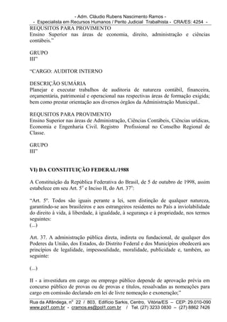 - Adm. Cláudio Rubens Nascimento Ramos -
  - Especialista em Recursos Humanos / Perito Judicial Trabalhista - CRA/ES: 4254 -
REQUSITOS PARA PROVIMENTO
Ensino Superior nas áreas de economia, direito, administração e ciências
contábeis.”

GRUPO
III”

“CARGO: AUDITOR INTERNO

DESCRIÇÃO SUMÁRIA
Planejar e executar trabalhos de auditoria de natureza contábil, financeira,
orçamentária, patrimonial e operacional nas respectivas áreas de formação exigida;
bem como prestar orientação aos diversos órgãos da Administração Municipal..

REQUSITOS PARA PROVIMENTO
Ensino Superior nas áreas de Administração, Ciências Contábeis, Ciências urídicas,
Economia e Engenharia Civil. Registro Profissional no Conselho Regional de
Classe.

GRUPO
III”


VI) DA CONSTITUIÇÃO FEDERAL/1988

A Constituição da República Federativa do Brasil, de 5 de outubro de 1998, assim
estabelece em seu Art. 5o e Inciso II, do Art. 37o:

“Art. 5º. Todos são iguais perante a lei, sem distinção de qualquer natureza,
garantindo-se aos brasileiros e aos estrangeiros residentes no País a inviolabilidade
do direito à vida, à liberdade, à igualdade, à segurança e à propriedade, nos termos
seguintes:
(...)

Art. 37. A administração pública direta, indireta ou fundacional, de qualquer dos
Poderes da União, dos Estados, do Distrito Federal e dos Municípios obedecerá aos
princípios de legalidade, impessoalidade, moralidade, publicidade e, também, ao
seguinte:

(...)

II - a investidura em cargo ou emprego público depende de aprovação prévia em
concurso público de provas ou de provas e títulos, ressalvadas as nomeações para
cargo em comissão declarado em lei de livre nomeação e exoneração;”
Rua da Alfândega, no 22 / 803, Edifício Sarkis, Centro, Vitória/ES – CEP: 29.010-090
www.pol1.com.br - cramos.es@pol1.com.br / Tel. (27) 3233 0830 – (27) 8862 7426
 