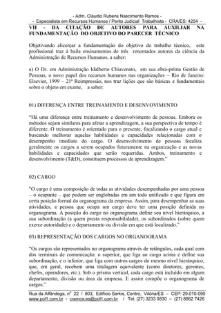 - Adm. Cláudio Rubens Nascimento Ramos -
 - Especialista em Recursos Humanos / Perito Judicial Trabalhista - CRA/ES: 4254 -
VII - DA CITAÇÃO DE AUTORES PARA AUXILIAR                                      NA
FUNDAMENTAÇÃO DO OBJETIVO DO PARECER TÉCNICO

Objetivando alicerçar a fundamentação do objetivo do trabalho técnico, este
profissional traz à baila ensinamentos de três renomados autores da ciência da
Administração de Recursos Humanos, a saber:

a) O Dr. em Administração Idalberto Chiavenato, em sua obra-prima Gestão de
Pessoas; o novo papel dos recursos humanos nas organizações – Rio de Janeiro:
Elsevier, 1999 – 21ª Reimpressão, nos traz lições que são básicas e fundamentais
sobre o objeto em exame, a saber:


01) DIFERENÇA ENTRE TREINAMENTO E DESENVOVIMENTO

“Há uma diferença entre treinamento e desenvolvimento de pessoas. Embora os
métodos sejam similares para afetar a aprendizagem, a sua perspectiva de tempo é
diferente. O treinamento é orientado para o presente, focalizando o cargo atual e
buscando melhorar aquelas habilidades e capacidades relacionadas com o
desempenho imediato do cargo. O desenvolvimento de pessoas focaliza
geralmente os cargos a serem ocupados futuramente na organização e as novas
habilidades e capacidades que serão requeridas. Ambos, treinamento e
desenvolvimento (T&D), constituem processos de aprendizagem.”


02) CARGO

"O cargo é uma composição de todas as atividades desempenhadas por uma pessoa
– o ocupante – que podem ser englobadas em um todo unificado e que figura em
certa posição formal do organograma da empresa. Assim, para desempenhar as suas
atividades, a pessoa que ocupa um cargo deve ter uma posição definida no
organograma. A posição do cargo no organograma define seu nível hierárquico, a
sua subordinação (a quem presta responsabilidade), os subordinados (sobre quem
exerce autoridade) e o departamento ou divisão em que está localizado.”

03) REPRESENTAÇÃO DOS CARGOS NO ORGANOGRAMA

“Os cargos são representados no organograma através de retângulos, cada qual com
dos terminais de comunicação: o superior, que liga ao cargo acima e define sua
subordinação, e o inferior, que liga com outros cargos do mesmo nível hierárquico,
que, em geral, recebem uma titulagem equivalente (como diretores, gerentes,
chefes, operadores, etc.). Sob o prisma vertical, cada cargo está incluído em algum
departamento, divisão ou área da empresa. E assim compõe o organograma de
cargos.”
Rua da Alfândega, no 22 / 803, Edifício Sarkis, Centro, Vitória/ES – CEP: 29.010-090
www.pol1.com.br - cramos.es@pol1.com.br / Tel. (27) 3233 0830 – (27) 8862 7426
 