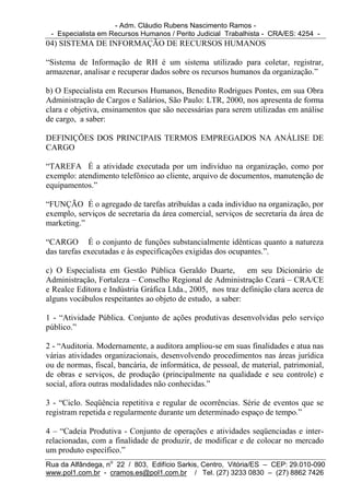 - Adm. Cláudio Rubens Nascimento Ramos -
 - Especialista em Recursos Humanos / Perito Judicial Trabalhista - CRA/ES: 4254 -
04) SISTEMA DE INFORMAÇÃO DE RECURSOS HUMANOS

“Sistema de Informação de RH é um sistema utilizado para coletar, registrar,
armazenar, analisar e recuperar dados sobre os recursos humanos da organização.”

b) O Especialista em Recursos Humanos, Benedito Rodrigues Pontes, em sua Obra
Administração de Cargos e Salários, São Paulo: LTR, 2000, nos apresenta de forma
clara e objetiva, ensinamentos que são necessárias para serem utilizadas em análise
de cargo, a saber:

DEFINIÇÕES DOS PRINCIPAIS TERMOS EMPREGADOS NA ANÁLISE DE
CARGO

“TAREFA É a atividade executada por um indivíduo na organização, como por
exemplo: atendimento telefônico ao cliente, arquivo de documentos, manutenção de
equipamentos.”

“FUNÇÃO É o agregado de tarefas atribuídas a cada indivíduo na organização, por
exemplo, serviços de secretaria da área comercial, serviços de secretaria da área de
marketing.”

“CARGO É o conjunto de funções substancialmente idênticas quanto a natureza
das tarefas executadas e às especificações exigidas dos ocupantes.”.

c) O Especialista em Gestão Pública Geraldo Duarte, em seu Dicionário de
Administração, Fortaleza – Conselho Regional de Administração Ceará – CRA/CE
e Realce Editora e Indústria Gráfica Ltda., 2005, nos traz definição clara acerca de
alguns vocábulos respeitantes ao objeto de estudo, a saber:

1 - “Atividade Pública. Conjunto de ações produtivas desenvolvidas pelo serviço
público.”

2 - “Auditoria. Modernamente, a auditora ampliou-se em suas finalidades e atua nas
várias atividades organizacionais, desenvolvendo procedimentos nas áreas jurídica
ou de normas, fiscal, bancária, de informática, de pessoal, de material, patrimonial,
de obras e serviços, de produção (principalmente na qualidade e seu controle) e
social, afora outras modalidades não conhecidas.”

3 - “Ciclo. Seqüência repetitiva e regular de ocorrências. Série de eventos que se
registram repetida e regularmente durante um determinado espaço de tempo.”

4 – “Cadeia Produtiva - Conjunto de operações e atividades seqüenciadas e inter-
relacionadas, com a finalidade de produzir, de modificar e de colocar no mercado
um produto específico.”
Rua da Alfândega, no 22 / 803, Edifício Sarkis, Centro, Vitória/ES – CEP: 29.010-090
www.pol1.com.br - cramos.es@pol1.com.br / Tel. (27) 3233 0830 – (27) 8862 7426
 