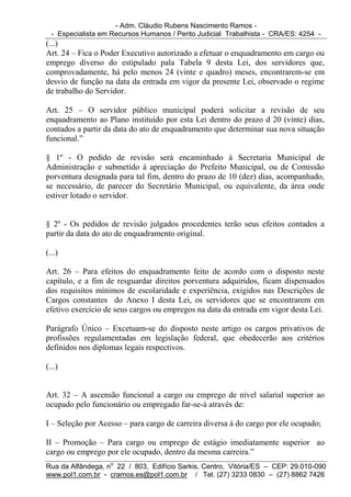 - Adm. Cláudio Rubens Nascimento Ramos -
  - Especialista em Recursos Humanos / Perito Judicial Trabalhista - CRA/ES: 4254 -
(...)
Art. 24 – Fica o Poder Executivo autorizado a efetuar o enquadramento em cargo ou
emprego diverso do estipulado pala Tabela 9 desta Lei, dos servidores que,
comprovadamente, há pelo menos 24 (vinte e quadro) meses, encontrarem-se em
desvio de função na data da entrada em vigor da presente Lei, observado o regime
de trabalho do Servidor.

Art. 25 – O servidor público municipal poderá solicitar a revisão de seu
enquadramento ao Plano instituído por esta Lei dentro do prazo d 20 (vinte) dias,
contados a partir da data do ato de enquadramento que determinar sua nova situação
funcional.”

§ 1º - O pedido de revisão será encaminhado à Secretaria Municipal de
Administração e submetido à apreciação do Prefeito Municipal, ou de Comissão
porventura designada para tal fim, dentro do prazo de 10 (dez) dias, acompanhado,
se necessário, de parecer do Secretário Municipal, ou equivalente, da área onde
estiver lotado o servidor.


§ 2º - Os pedidos de revisão julgados procedentes terão seus efeitos contados a
partir da data do ato de enquadramento original.

(...)

Art. 26 – Para efeitos do enquadramento feito de acordo com o disposto neste
capítulo, e a fim de resguardar direitos porventura adquiridos, ficam dispensados
dos requisitos mínimos de escolaridade e experiência, exigidos nas Descrições de
Cargos constantes do Anexo I desta Lei, os servidores que se encontrarem em
efetivo exercício de seus cargos ou empregos na data da entrada em vigor desta Lei.

Parágrafo Único – Excetuam-se do disposto neste artigo os cargos privativos de
profissões regulamentadas em legislação federal, que obedecerão aos critérios
definidos nos diplomas legais respectivos.

(...)


Art. 32 – A ascensão funcional a cargo ou emprego de nível salarial superior ao
ocupado pelo funcionário ou empregado far-se-á através de:

I – Seleção por Acesso – para cargo de carreira diversa à do cargo por ele ocupado;

II – Promoção – Para cargo ou emprego de estágio imediatamente superior ao
cargo ou emprego por ele ocupado, dentro da mesma carreira.”
Rua da Alfândega, no 22 / 803, Edifício Sarkis, Centro, Vitória/ES – CEP: 29.010-090
www.pol1.com.br - cramos.es@pol1.com.br / Tel. (27) 3233 0830 – (27) 8862 7426
 
