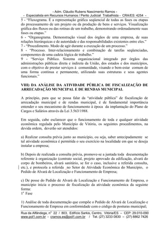 - Adm. Cláudio Rubens Nascimento Ramos -
 - Especialista em Recursos Humanos / Perito Judicial Trabalhista - CRA/ES: 4254 -
5 - “Fluxograma. É a representação gráfica seqüencial de todas as fases ou etapas
do processamento de um projeto ou da produção de bens e serviços. Visualização
gráfica dos fluxos ou das rotinas de um trabalho, demonstrando ordenadamente suas
fases ou etapas.”
6 - “Organograma. Demonstração visual dos órgãos de uma empresa, de suas
relações hierárquicas e de autoridade e das responsabilidades existentes entre eles.”
7 - “Procedimento. Modo de agir durante a execução de um processo.”
8 - “Processo. Inter-relacionamento e combinação de tarefas seqüenciadas,
componentes de uma cadeia lógica de trabalho.”
9 - “Serviço Público. Sistema organizacional integrado por órgãos das
administrações públicas direta e indireta da União, dos estados e dos municípios,
com o objetivo de prestar serviços à comunidade, visando o bem-estar comum de
uma forma contínua e permanente, utilizando suas estruturas e seus agentes
funcionais.”

VIII) DA ANÁLISE DA ATIVIDADE PÚBLICA DE FISCALIZAÇÃO DE
ARRECADAÇÃO MUNICIPAL E DE RENDAS MUNICIPAL

A princípio, para que se possa falar da “atividade pública” de fiscalização de
arrecadação municipal e de rendas municipal, é de fundamental importância
entender o seu mecanismo de funcionamento à época da implantação do Plano de
Cargos e Salários através da Lei 3.563/1988.

Em seguida, cabe esclarecer que o funcionamento de toda e qualquer atividade
econômica regulada pelo Município de Vitória, os seguintes procedimentos, na
devida ordem, deverão ser atendidos:

a) Realizar consulta prévia junto ao município, ou seja, saber antecipadamente se
tal atividade econômica é permitida o seu exercício na localidade em que se deseja
instalar a empresa;

b) Depois de realizada a consulta prévia, promove-se a juntada toda documentação
referente à organização (contrato social, projeto aprovado da edificação, alvará do
corpo de bombeiros, alvará sanitário, se for o caso, inclusive a referida consulta,
etc.), e protocola a referida no Setor de Atividade Econômica do Município, o
Pedido de Alvará de Localização e Funcionamento de Empresa;

c) De posse do Pedido de Alvará de Localização e Funcionamento de Empresa, o
município inicia o processo de fiscalização da atividade econômica da seguinte
forma:
1a Fase

1) Análise de toda documentação que compõe o Pedido de Alvará de Localização e
Funcionamento de Empresa em conformidade com o código de posturas municipal;
Rua da Alfândega, no 22 / 803, Edifício Sarkis, Centro, Vitória/ES – CEP: 29.010-090
www.pol1.com.br - cramos.es@pol1.com.br / Tel. (27) 3233 0830 – (27) 8862 7426
 