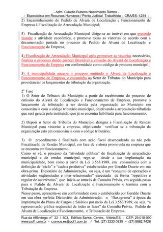 - Adm. Cláudio Rubens Nascimento Ramos -
 - Especialista em Recursos Humanos / Perito Judicial Trabalhista - CRA/ES: 4254 -
2) Encaminhamento do Pedido de Alvará de Localização e Funcionamento de
Empresa à Fiscalização de Arrecadação Municipal;

3) Fiscalização de Arrecadação Municipal dirige-se ao imóvel em que pretende
instalar a atividade econômica, e promove todas as vistorias de acordo com a
documentação juntada no processo de Pedido de Alvará de Localização e
Funcionamento de Empresa;

4) Fiscalização de Arrecadação Municipal após promover as vistorias necessárias,
finaliza o processo dando parecer favorável a emissão do Alvará de Localização e
Funcionamento de Empresa em conformidade com o código de posturas municipal;

5) A municipalidade encerra o processo emitindo o Alvará de Localização e
Funcionamento de Empresa, e encaminha ao Setor de Tributos do Município para
providenciar os lançamentos de tributação da organização.

2a Fase
1) O Setor de Tributos do Município a partir do recebimento do processo de
emissão do Alvará de Localização e Funcionamento de Empresa, promove o
lançamento de tributação a ser devida pela organização ao Município em
consonância com o código tributário municipal, objetivando a arrecadação tributária
que será gerada pela instituição que já se encontra habilitada para funcionamento;

2) Depois o Setor de Tributos do Município designa a Fiscalização de Rendas
Municipal para vistoriar a empresa, objetivando verificar se a tributação da
organização está em consonância com o código tributário;

3) O procedimento é finalizado com ação fiscal desencadeada ou não pela
Fiscalização de Rendas Municipal, em face de vistoria promovida na empresa que
se encontra em funcionamento.
Como se vê, o processo da “atividade pública” de fiscalização de arrecadação
municipal e de rendas municipal, rege-se           desde a sua implantação na
municipalidade, bem como a partir da Lei 3.563/1988, em consonância com a
definição de “ciclo” e “cadeia produtiva” estabelecidas por Geraldo Duarte em sua
obra-prima Dicionário de Administração, ou seja, é um “conjunto de operações e
atividades seqüenciadas e inter-relacionadas” executada de forma “repetitiva e
regular de ocorrências”, que inicia-se através da Consulta Prévia, em seguida passa
para o Pedido de Alvará de Localização e Funcionamento e termina com a
Tributação da Empresa.
Nesse passo, apresenta-se em conformidade com o estabelecido por Geraldo Duarte
em sua obra perfeita Dicionário da Administração, o “fluxograma” à época da
implantação do Plano de Cargos e Salários por meio da Lei 3.563/1989, ou seja, “a
representação gráfica seqüencial de todas as fases” da Consulta Prévia, Pedido de
Alvará de Localização e Funcionamento, e Tributação de Empresa.
Rua da Alfândega, no 22 / 803, Edifício Sarkis, Centro, Vitória/ES – CEP: 29.010-090
www.pol1.com.br - cramos.es@pol1.com.br / Tel. (27) 3233 0830 – (27) 8862 7426
 