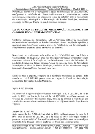- Adm. Cláudio Rubens Nascimento Ramos -
 - Especialista em Recursos Humanos / Perito Judicial Trabalhista - CRA/ES: 4254 -
Portanto, de acordo com o “fluxograma” à época da implantação da Lei 3.563/1989,
configura-se a existência de “inter-relacionamento e combinação de tarefas
seqüenciadas, componentes de uma cadeia lógica de trabalho” entre a Fiscalização
de Arrecadação Municipal e a Fiscalização de Rendas Municipal, conforme
explicado por Geraldo Duarte em sua definição de processo.


IX) DO CARGO DE FISCAL DE ARRECADAÇÃO MUNICIPAL E DO
CARGO DE FISCAL DE RENDAS MUNICIPAL


Conforme explicado no item anterior (VIII), a “atividade pública” de Fiscalização
de Arrecadação Municipal e de Rendas Municipal, é uma “seqüência repetitiva e
regular de ocorrências”, que inicia-se através do Pedido de Alvará de Localização e
Funcionamento e termina com a Tributação da Empresa.


Neste contexto, confirma-se após análise da Lei 3.563/1988, que ao definir a
“Escolaridade” em nível de 2o grau e as principais “Atividades Detalhadas” serem
totalmente voltadas à fiscalização de “estabelecimentos comerciais, industriais, de
prestação de serviços e demais entidades”, para os cargos de Fiscal de Arrecadação
Municipal e de Fiscal de Rendas Municipal, a referida lei deu aos referidos cargos
tratamento de equivalência funcional entre eles.


Diante de todo o exposto, comprova-se a existência de paridade de cargos dada
através da Lei 3.563/1988 porém entre os cargos de Fiscal de Arrecadação
Municipal e de Fiscal de Rendas Municipal.


X) DA LEI 3.591/1989

No tocante ao Cargo de Fiscal de Rendas Municipal I e II, a Lei 3.591, de 12 de
maio de 1989, em função do Art. 49 da Lei 3563/1988 modificou somente os
“Fatores de Descrição” dos mesmos, logo, deixa-se de apreciar a referida lei, em
virtude de a mesma não ter nenhuma influência no objeto de estudo deste Parecer
Técnico.


XI) DA LEI 3.791/1992
Após exame da Lei 3.791, de 3 de abril de 1992, publicada depois de mais de 3
(três) anos da edição da Lei 3.563, de 2 de março de 1988 que dispôs “sobre o
plano de cargos e salários” dos servidores da municipalidade, no tocante ao objeto
de estudo deste Parecer Técnico, a referida lei tratou dos seguintes temas:
Rua da Alfândega, no 22 / 803, Edifício Sarkis, Centro, Vitória/ES – CEP: 29.010-090
www.pol1.com.br - cramos.es@pol1.com.br / Tel. (27) 3233 0830 – (27) 8862 7426
 