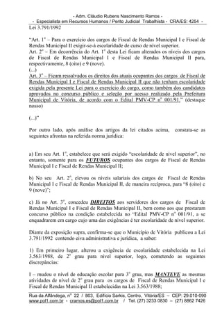 - Adm. Cláudio Rubens Nascimento Ramos -
  - Especialista em Recursos Humanos / Perito Judicial Trabalhista - CRA/ES: 4254 -
Lei 3.791/1992

“Art. 1o – Para o exercício dos cargos de Fiscal de Rendas Municipal I e Fiscal de
Rendas Municipal II exigir-se-á escolaridade de curso de nível superior.
Art. 2o – Em decorrência do Art. 1o desta Lei ficam alterados os níveis dos cargos
de Fiscal de Rendas Municipal I e Fiscal de Rendas Municipal II para,
respectivamente, 8 (oito) e 9 (nove).
(...)
Art. 3o – Ficam ressalvados os direitos dos atuais ocupantes dos cargos de Fiscal de
Rendas Municipal I e Fiscal de Rendas Municipal II que não tenham escolaridade
exigida pela presente Lei para o exercício do cargo, como também dos candidatos
aprovados no concurso público e seleção por acesso realizado pela Prefeitura
Municipal de Vitória, de acordo com o Edital PMV-CP no 001/91.” (destaque
nosso)

(...)”

Por outro lado, após análise dos artigos da lei citados acima,       constata-se as
seguintes afrontas na referida norma jurídica:


a) Em seu Art. 1o, estabelece que será exigido “escolaridade de nível superior”, no
entanto, somente para os FUTUROS ocupantes dos cargos de Fiscal de Rendas
Municipal I e Fiscal de Rendas Municipal II;

b) No seu Art. 2o, elevou os níveis salariais dos cargos de Fiscal de Rendas
Municipal I e Fiscal de Rendas Municipal II, de maneira recíproca, para “8 (oito) e
9 (nove)”;

c) Já no Art. 3o, concedeu DIREITOS aos servidores dos cargos de Fiscal de
Rendas Municipal I e Fiscal de Rendas Municipal II, bem como aos que prestaram
concurso público na condição estabelecida no “Edital PMV-CP no 001/91, a se
enquadrarem em cargo cujo uma das exigências é ter escolaridade de nível superior.

Diante da exposição supra, confirma-se que o Município de Vitória publicou a Lei
3.791/1992 contendo eiva administrativa e jurídica, a saber:

1) Em primeiro lugar, alterou a exigência de escolaridade estabelecida na Lei
3.563/1988, de 2o grau para nível superior, logo, cometendo as seguintes
discrepâncias:

I – mudou o nível de educação escolar para 3o grau, mas MANTEVE as mesmas
atividades de nível de 2o grau para os cargos de Fiscal de Rendas Municipal I e
Fiscal de Rendas Municipal II estabelecidas na Lei 3.563/1988;
Rua da Alfândega, no 22 / 803, Edifício Sarkis, Centro, Vitória/ES – CEP: 29.010-090
www.pol1.com.br - cramos.es@pol1.com.br / Tel. (27) 3233 0830 – (27) 8862 7426
 