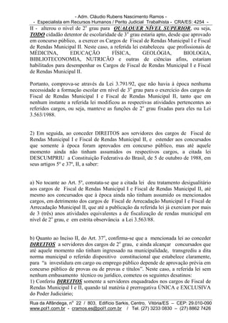 - Adm. Cláudio Rubens Nascimento Ramos -
 - Especialista em Recursos Humanos / Perito Judicial Trabalhista - CRA/ES: 4254 -
II - alterou o nível de 2o grau para QUALQUER NÍVEL SUPERIOR, ou seja,
TODO cidadão detentor de escolaridade de 3o grau estaria apto, desde que aprovado
em concurso público, a exercer os Cargos de Fiscal de Rendas Municipal I e Fiscal
de Rendas Municipal II. Neste caso, a referida lei estabeleceu que profissionais de
MÉDICINA,         EDUCAÇÃO           FÍSICA,        GEOLÓGIA,         BIOLOGIA,
BIBLIOTECONOMIA, NUTRICÃO e outras de ciências afins, estariam
habilitados para desempenhar os Cargos de Fiscal de Rendas Municipal I e Fiscal
de Rendas Municipal II.

Portanto, comprova-se através da Lei 3.791/92, que não havia à época nenhuma
necessidade a formação escolar em nível de 3o grau para o exercício dos cargos de
Fiscal de Rendas Municipal I e Fiscal de Rendas Municipal II, tanto que em
nenhum instante a referida lei modificou as respectivas atividades pertencentes ao
referidos cargos, ou seja, manteve as funções de 2o grau fixadas para eles na Lei
3.563/1988.


2) Em seguida, ao conceder DIREITOS aos servidores dos cargos de Fiscal de
Rendas Municipal I e Fiscal de Rendas Municipal II, e estender aos concursados
que somente à época foram aprovados em concurso público, mas até aquele
momento ainda não tinham assumidos os respectivos cargos, a citada lei
DESCUMPRIU a Constituição Federativa do Brasil, de 5 de outubro de 1988, em
seus artigos 5º e 37º, II, a saber:


a) No tocante ao Art. 5º, constata-se que a citada lei deu tratamento desigualitário
aos cargos de Fiscal de Rendas Municipal I e Fiscal de Rendas Municipal II, até
mesmo aos concursados que à época ainda não tinham assumido os mencionados
cargos, em detrimento dos cargos de Fiscal de Arrecadação Municipal I e Fiscal de
Arrecadação Municipal II, que até a publicação da referida lei já exerciam por mais
de 3 (três) anos atividades equivalentes a de fiscalização de rendas municipal em
nível de 2o grau, e em estrita observância a Lei 3.563/88.


b) Quanto ao Inciso II, do Art. 37o, confirma-se que a mencionada lei ao conceder
DIREITOS a servidores dos cargos de 2o grau, e ainda alcançar concursados que
até aquele momento não tinham ingressado na municipalidade, transgrediu a dita
norma municipal o referido dispositivo constitucional que estabelece claramente,
para “a investidura em cargo ou emprego público depende de aprovação prévia em
concurso público de provas ou de provas e títulos”. Neste caso, a referida lei sem
nenhum embasamento técnico ou jurídico, cometeu os seguintes desatinos:
1) Conferiu DIREITOS somente a servidores enquadrados nos cargos de Fiscal de
Rendas Municipal I e II, quando tal matéria é prerrogativa ÚNICA e EXCLUSIVA
do Poder Judiciário;
Rua da Alfândega, no 22 / 803, Edifício Sarkis, Centro, Vitória/ES – CEP: 29.010-090
www.pol1.com.br - cramos.es@pol1.com.br / Tel. (27) 3233 0830 – (27) 8862 7426
 