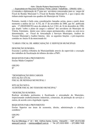 - Adm. Cláudio Rubens Nascimento Ramos -
 - Especialista em Recursos Humanos / Perito Judicial Trabalhista - CRA/ES: 4254 -
c) estendeu a diplomação de 3o grau aos servidores concursados para os cargos de
Fiscal de Rendas Municipal I e Fiscal de Rendas Municipal II, e que à época não
tinham ainda ingressado nos quadros do Município de Vitória.

Portanto, trazido à baila estas considerações lançadas acima, passa a partir deste
momento a análise da Lei 6.752, de 17 de novembro de 2006, que foi publicada
após 17 (DEZESSETE) anos da edição da Lei 3.563, de 16 de dezembro de 1988,
que dispôs “sobre o plano de cargos e salários” dos servidores do Município de
Vitória. Entretanto, dentre seus vários cargos permanecidos, criados ou com nova
denominação, os Fiscal de Arrecadação e Serviços Municipais, Auditor do
Tesouro Municipal e Auditor Interno, têm as seguintes funções e pré-requisitos
contidos no Anexo II da mencionada lei:

“CARGO: FISCAL DE ARRECADAÇÃO E SERVIÇOS MUNICIPAIS

DESCRIÇÃO SUMÁRIA
Executar a política tributária da Municipalidade através da supervisão e execução
dos trabalhos de fiscalização de tributos devidos a PMV.

REQUSITOS PARA PROVIMENTO
Ensino Médio Completo”

GRUPO
II”


“DENOMINAÇÃO DOS CARGOS
SITUAÇÃO ATUAL
FISCAL DE RENDAS MUNICIPAL I

SITUAÇÃO NOVA
AUDITOR FISCAL DO TESOURO MUNICIPAL”

“DESCRIÇÃO SUMÁRIA
Realizar atividades pertinentes à fiscalização e arrecadação do Município,
inspecionando estabelecimentos industriais, comerciais, de prestação de serviços e
outros, de acordo com a legislação vigente.

REQUSITOS PARA PROVIMENTO
Ensino Superior nas áreas de economia, direito, administração e ciências
contábeis.”

GRUPO
III”
Rua da Alfândega, no 22 / 803, Edifício Sarkis, Centro, Vitória/ES – CEP: 29.010-090
www.pol1.com.br - cramos.es@pol1.com.br / Tel. (27) 3233 0830 – (27) 8862 7426
 
