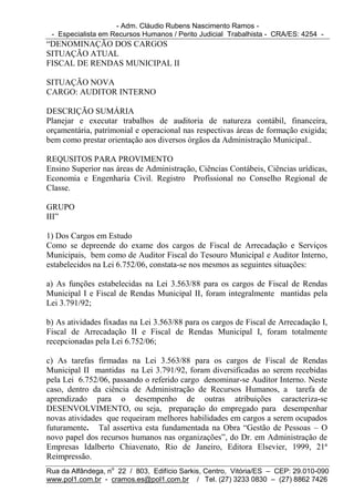 - Adm. Cláudio Rubens Nascimento Ramos -
 - Especialista em Recursos Humanos / Perito Judicial Trabalhista - CRA/ES: 4254 -
“DENOMINAÇÃO DOS CARGOS
SITUAÇÃO ATUAL
FISCAL DE RENDAS MUNICIPAL II

SITUAÇÃO NOVA
CARGO: AUDITOR INTERNO

DESCRIÇÃO SUMÁRIA
Planejar e executar trabalhos de auditoria de natureza contábil, financeira,
orçamentária, patrimonial e operacional nas respectivas áreas de formação exigida;
bem como prestar orientação aos diversos órgãos da Administração Municipal..

REQUSITOS PARA PROVIMENTO
Ensino Superior nas áreas de Administração, Ciências Contábeis, Ciências urídicas,
Economia e Engenharia Civil. Registro Profissional no Conselho Regional de
Classe.

GRUPO
III”

1) Dos Cargos em Estudo
Como se depreende do exame dos cargos de Fiscal de Arrecadação e Serviços
Municipais, bem como de Auditor Fiscal do Tesouro Municipal e Auditor Interno,
estabelecidos na Lei 6.752/06, constata-se nos mesmos as seguintes situações:

a) As funções estabelecidas na Lei 3.563/88 para os cargos de Fiscal de Rendas
Municipal I e Fiscal de Rendas Municipal II, foram integralmente mantidas pela
Lei 3.791/92;

b) As atividades fixadas na Lei 3.563/88 para os cargos de Fiscal de Arrecadação I,
Fiscal de Arrecadação II e Fiscal de Rendas Municipal I, foram totalmente
recepcionadas pela Lei 6.752/06;

c) As tarefas firmadas na Lei 3.563/88 para os cargos de Fiscal de Rendas
Municipal II mantidas na Lei 3.791/92, foram diversificadas ao serem recebidas
pela Lei 6.752/06, passando o referido cargo denominar-se Auditor Interno. Neste
caso, dentro da ciência de Administração de Recursos Humanos, a tarefa de
aprendizado para o desempenho de outras atribuições caracteriza-se
DESENVOLVIMENTO, ou seja, preparação do empregado para desempenhar
novas atividades que requeiram melhores habilidades em cargos a serem ocupados
futuramente. Tal assertiva esta fundamentada na Obra “Gestão de Pessoas – O
novo papel dos recursos humanos nas organizações”, do Dr. em Administração de
Empresas Idalberto Chiavenato, Rio de Janeiro, Editora Elsevier, 1999, 21ª
Reimpressão.
Rua da Alfândega, no 22 / 803, Edifício Sarkis, Centro, Vitória/ES – CEP: 29.010-090
www.pol1.com.br - cramos.es@pol1.com.br / Tel. (27) 3233 0830 – (27) 8862 7426
 