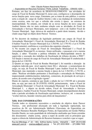 - Adm. Cláudio Rubens Nascimento Ramos -
 - Especialista em Recursos Humanos / Perito Judicial Trabalhista - CRA/ES: 4254 -
Portanto, em face da ocorrência de DESENVOLVIMENTO nas atividades do
cargo de Fiscal de Rendas Municipal II, nesse caso, configura-se o desempenho de
novas funções para novo cargo. Entretanto, por se tratar de ente público, o correto
seria a criação do cargo de Auditor Interno e não a sua mudança de nomenclatura
como ocorreu, uma vez que o referido não existia à época na estrutura da
municipalidade. No entanto, em virtude de as novas funções do novo cargo de
Auditor Interno não ter mais nenhuma relação com as atividades de Fiscal de
Arrecadação e Serviços Municipais, nem tampouco com o de Auditor Fiscal do
Tesouro Municipal, logo, deixa-se de analisá-lo a partir deste instante, devido o
citado cargo fugir ao objeto deste Parecer Técnico.

d) No decorrer da mudança da legislação pertinente aos cargos de Fiscal de
Arrecadação Municipal I, Fiscal de Arrecadação Municipal II e Fiscal de Rendas
I/Auditor Fiscal do Tesouro Municipal (Lei 3.563/88, Lei 3.791/92 e Lei 6.752/06,
respectivamente), confirma-se a ocorrência das seguintes situações:
1) No tocante aos cargos de Fiscal de Arrecadação Municipal I e Fiscal de
Arrecadação Municipal II, os mesmos foram unificados e passaram a ter a mesma
função, a saber: “Executar a política tributária da Municipalidade através da
supervisão e execução dos trabalhos de fiscalização de tributos devidos a PMV”.
Tal função é mesma do cargo de Fiscal de Arrecadação Municipal II estabelecida à
época da Lei 3.563/88.
2) Quanto ao cargo de Fiscal de Rendas Municipal I, foi mantida a alteração da
exigência indevida para nível superior (item XI) e alteraram a nomenclatura do
cargo, ou seja, de Fiscal de Rendas Municipal I para Auditor Fiscal do Tesouro
Municipal, mas mantendo a mesma função à época da Lei 3.563/88 e 3.791/92, a
saber: “Realizar atividades pertinentes à fiscalização e arrecadação do Município,
inspecionando estabelecimentos industriais, comerciais, de prestação de serviços e
outros, de acordo com a legislação vigente”.
Diante do exposto, constata-se que desde a edição da Lei 3.563/88 até a presente
data, ou seja, por mais de 20 (VINTE) ANOS, primeiramente, tanto o Fiscal de
Arrecadação Municipal I, Fiscal de Arrecadação Municipal II e Fiscal de Rendas
Municipal I, e depois na devida ordem, Fiscal de Arrecadação e Serviços
Municipais e Auditor Fiscal do Tesouro Municipal, sempre desempenharam durante
todo o período atividades de fiscalização equivalentes, inclusive, até a mesma de
“avaliar imóveis, fazendo vistorias para efeito de lançamentos”.
.
XIII) DAS CONSIDERAÇÕES
Trazido todos os elementos necessários a conclusão do objetivo deste Parecer
Técnico, este profissional alicerçado em toda a legislação supracitada, nas
assertivas do Dr. em Administração Idalberto Chiavenato, do Especialista em
Recursos Humanos Benedito Rodrigues Pontes, do Especialista em Gestão Pública
Geraldo Duarte, na vasta quantidade de informações analisadas que foram extraídas
dos documentos citados acima, passa a expor de acordo com os princípios que
regem a ciência da Administração de Recursos humanos e concluir o que se segue:
Rua da Alfândega, no 22 / 803, Edifício Sarkis, Centro, Vitória/ES – CEP: 29.010-090
www.pol1.com.br - cramos.es@pol1.com.br / Tel. (27) 3233 0830 – (27) 8862 7426
 