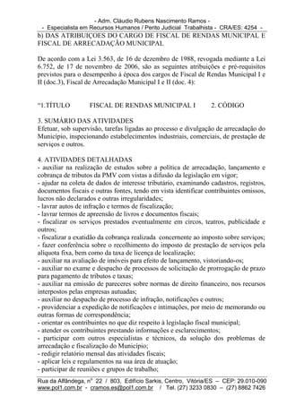 - Adm. Cláudio Rubens Nascimento Ramos -
 - Especialista em Recursos Humanos / Perito Judicial Trabalhista - CRA/ES: 4254 -
b) DAS ATRIBUIÇOES DO CARGO DE FISCAL DE RENDAS MUNICIPAL E
FISCAL DE ARRECADAÇÃO MUNICIPAL

De acordo com a Lei 3.563, de 16 de dezembro de 1988, revogada mediante a Lei
6.752, de 17 de novembro de 2006, são as seguintes atribuições e pré-requisitos
previstos para o desempenho à época dos cargos de Fiscal de Rendas Municipal I e
II (doc.3), Fiscal de Arrecadação Municipal I e II (doc. 4):


“1.TÍTULO          FISCAL DE RENDAS MUNICIPAL I                 2. CÓDIGO

3. SUMÁRIO DAS ATIVIDADES
Efetuar, sob supervisão, tarefas ligadas ao processo e divulgação de arrecadação do
Município, inspecionando estabelecimentos industriais, comerciais, de prestação de
serviços e outros.

4. ATIVIDADES DETALHADAS
- auxiliar na realização de estudos sobre a política de arrecadação, lançamento e
cobrança de tributos da PMV com vistas a difusão da legislação em vigor;
- ajudar na coleta de dados de interesse tributário, examinando cadastros, registros,
documentos fiscais e outras fontes, tendo em vista identificar contribuintes omissos,
lucros não declarados e outras irregularidades;
- lavrar autos de infração e termos de fiscalização;
- lavrar termos de apreensão de livros e documentos fiscais;
- fiscalizar os serviços prestados eventualmente em circos, teatros, publicidade e
outros;
- fiscalizar a exatidão da cobrança realizada concernente ao imposto sobre serviços;
- fazer conferência sobre o recolhimento do imposto de prestação de serviços pela
alíquota fixa, bem como da taxa de licença de localização;
- auxiliar na avaliação de imóveis para efeito de lançamento, vistoriando-os;
- auxiliar no exame e despacho de processos de solicitação de prorrogação de prazo
para pagamento de tributos e taxas;
- auxiliar na emissão de pareceres sobre normas de direito financeiro, nos recursos
interpostos pelas empresas autuadas;
- auxiliar no despacho de processo de infração, notificações e outros;
- providenciar a expedição de notificações e intimações, por meio de memorando ou
outras formas de correspondência;
- orientar os contribuintes no que diz respeito à legislação fiscal municipal;
- atender os contribuintes prestando informações e esclarecimentos;
- participar com outros especialistas e técnicos, da solução dos problemas de
arrecadação e fiscalização do Município;
- redigir relatório mensal das atividades fiscais;
- aplicar leis e regulamentos na sua área de atuação;
- participar de reuniões e grupos de trabalho;
Rua da Alfândega, no 22 / 803, Edifício Sarkis, Centro, Vitória/ES – CEP: 29.010-090
www.pol1.com.br - cramos.es@pol1.com.br / Tel. (27) 3233 0830 – (27) 8862 7426
 