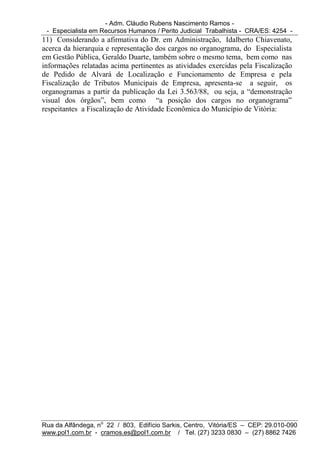 - Adm. Cláudio Rubens Nascimento Ramos -
 - Especialista em Recursos Humanos / Perito Judicial Trabalhista - CRA/ES: 4254 -
11) Considerando a afirmativa do Dr. em Administração, Idalberto Chiavenato,
acerca da hierarquia e representação dos cargos no organograma, do Especialista
em Gestão Pública, Geraldo Duarte, também sobre o mesmo tema, bem como nas
informações relatadas acima pertinentes as atividades exercidas pela Fiscalização
de Pedido de Alvará de Localização e Funcionamento de Empresa e pela
Fiscalização de Tributos Municipais de Empresa, apresenta-se a seguir, os
organogramas a partir da publicação da Lei 3.563/88, ou seja, a “demonstração
visual dos órgãos”, bem como “a posição dos cargos no organograma”
respeitantes a Fiscalização de Atividade Econômica do Município de Vitória:




Rua da Alfândega, no 22 / 803, Edifício Sarkis, Centro, Vitória/ES – CEP: 29.010-090
www.pol1.com.br - cramos.es@pol1.com.br / Tel. (27) 3233 0830 – (27) 8862 7426
 
