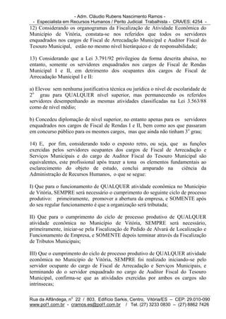 - Adm. Cláudio Rubens Nascimento Ramos -
 - Especialista em Recursos Humanos / Perito Judicial Trabalhista - CRA/ES: 4254 -
12) Considerando os organogramas da Fiscalização de Atividade Econômica do
Município de Vitória, constata-se nos referidos que todos os servidores
enquadrados nos cargos de Fiscal de Arrecadação Municipal e Auditor Fiscal do
Tesouro Municipal, estão no mesmo nível hierárquico e de responsabilidade;

13) Considerando que a Lei 3.791/92 privilegiou da forma descrita abaixo, no
entanto, somente os servidores enquadrados nos cargos de Fiscal de Rendas
Municipal I e II, em detrimento dos ocupantes dos cargos de Fiscal de
Arrecadação Municipal I e II:

a) Elevou sem nenhuma justificativa técnica ou jurídica o nível de escolaridade de
2o grau para QUALQUER nível superior, mas permanecendo os referidos
servidores desempenhando as mesmas atividades classificadas na Lei 3.563/88
como de nível médio;

b) Concedeu diplomação de nível superior, no entanto apenas para os servidores
enquadrados nos cargos de Fiscal de Rendas I e II, bem como aos que passaram
em concurso público para os mesmos cargos, mas que ainda não tinham 3o grau;

14) E, por fim, considerando todo o exposto retro, ou seja, que as funções
exercidas pelos servidores ocupantes dos cargos de Fiscal de Arrecadação e
Serviços Municipais e do cargo de Auditor Fiscal do Tesouro Municipal são
equivalentes, este profissional após trazer a tona os elementos fundamentais ao
esclarecimento do objeto de estudo, conclui amparado na              ciência da
Administração de Recursos Humanos, o que se segue:

I) Que para o funcionamento de QUALQUER atividade econômica no Município
de Vitória, SEMPRE será necessário o cumprimento do seguinte ciclo de processo
produtivo: primeiramente, promover a abertura da empresa, e SOMENTE após
do seu regular funcionamento é que a organização será tributada;

II) Que para o cumprimento do ciclo de processo produtivo de QUALQUER
atividade econômica no Município de Vitória, SEMPRE será necessário,
primeiramente, iniciar-se pela Fiscalização de Pedido de Alvará de Localização e
Funcionamento de Empresa, e SOMENTE depois terminar através da Fiscalização
de Tributos Municipais;

III) Que o cumprimento do ciclo de processo produtivo de QUALQUER atividade
econômica no Município de Vitória, SEMPRE foi realizado iniciando-se pelo
servidor ocupante do cargo de Fiscal de Arrecadação e Serviços Municipais, e
terminando do o servidor enquadrado no cargo de Auditor Fiscal do Tesouro
Municipal, confirma-se que as atividades exercidas por ambos os cargos são
intrínsecas;

Rua da Alfândega, no 22 / 803, Edifício Sarkis, Centro, Vitória/ES – CEP: 29.010-090
www.pol1.com.br - cramos.es@pol1.com.br / Tel. (27) 3233 0830 – (27) 8862 7426
 