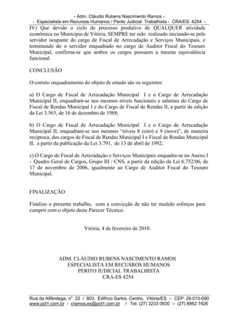 - Adm. Cláudio Rubens Nascimento Ramos -
 - Especialista em Recursos Humanos / Perito Judicial Trabalhista - CRA/ES: 4254 -
IV) Que devido o ciclo de processo produtivo de QUALQUER atividade
econômica no Município de Vitória, SEMPRE ter sido realizado iniciando-se pelo
servidor ocupante do cargo de Fiscal de Arrecadação e Serviços Municipais, e
terminando do o servidor enquadrado no cargo de Auditor Fiscal do Tesouro
Municipal, confirma-se que ambos os cargos possuem a mesma equivalência
funcional.

CONCLUSÃO

O correto enquadramento do objeto de estudo são os seguintes:

a) O Cargo de Fiscal de Arrecadação Municipal I e o Cargo de Arrecadação
Municipal II, enquadram-se nos mesmos níveis funcionais e salariais do Cargo de
Fiscal de Rendas Municipal I e do Cargo de Fiscal de Rendas II, a partir da edição
da Lei 3.563, de 16 de dezembro de 1988;

b) O Cargo de Fiscal de Arrecadação Municipal I e o Cargo de Arrecadação
Municipal II, enquadram-se nos mesmos “níveis 8 (oito) e 9 (nove)”, de maneira
recíproca, dos cargos de Fiscal de Rendas Municipal I e Fiscal de Rendas Municipal
II, a partir da publicação da Lei 3.791, de 13 de abril de 1992;

c) O Cargo de Fiscal de Arrecadação e Serviços Municipais enquadra-se no Anexo I
– Quadro Geral de Cargos, Grupo III / CNS, a partir da edição da Lei 6.752/06, de
17 de novembro de 2006, igualmente ao Cargo de Auditor Fiscal do Tesouro
Municipal.


FINALIZAÇÃO

Finalizo o presente trabalho, com a convicção de não ter medido esforços para
cumprir com o objeto deste Parecer Técnico.


                         Vitória, 4 de fevereiro de 2010.




             ADM. CLÁUDIO RUBENS NASCIMENTO RAMOS
               ESPECIALISTA EM RECUSROS HUMANOS
                   PERITO JUDICIAL TRABALHISTA
                            CRA-ES 4254



Rua da Alfândega, no 22 / 803, Edifício Sarkis, Centro, Vitória/ES – CEP: 29.010-090
www.pol1.com.br - cramos.es@pol1.com.br / Tel. (27) 3233 0830 – (27) 8862 7426
 