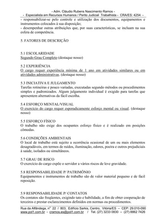 - Adm. Cláudio Rubens Nascimento Ramos -
 - Especialista em Recursos Humanos / Perito Judicial Trabalhista - CRA/ES: 4254 -
- responsabilizar-se pelo controle e utilização dos documentos, equipamentos e
instrumentos colocados à sua disposição;
- desempenhar outras atribuições que, por suas características, se incluam na sua
esfera de competência.

5. FATORES DE DESCRIÇÃO


5.1 ESCOLARIDADE
Segundo Grau Completo (destaque nosso)

5.2 EXPERIÊNCIA
O cargo requer experiência mínima de 1 ano em atividades similares ou em
atividades administrativas. (destaque nosso)

5.3 INICIATIVA E JULGAMENTO
Tarefas rotineiras e pouco variadas, executadas segundo métodos ou procedimentos
simples e padronizados. Algum julgamento individual é exigido para tarefas que
apresentem alternativas da fácil escolha.

5.4 ESFORÇO MENTAL/VISUAL
O exercício do cargo requer esporadicamente esforço mental ou visual. (destaque
nosso)

5.5 ESFORÇO FÍSICO
O trabalho não exige dos ocupantes esforço físico e é realizado em posições
cômodas.

5.6 CONDIÇÕES AMBIENTAIS
O local de trabalho está sujeito a ocorrência ocasional de um ou mais elementos
desagradáveis, em termos de ruídos, iluminação, odores, poeira e outros prejudiciais
à saúde, isolados ou simultâneos.

5.7 GRAU DE RISCO
O exercício do cargo expõe o servidor a vários riscos de leve gravidade.

5.8 RESPONSABILIDADE P/ PATRIMÔNIO
Equipamentos e instrumentos de trabalho são de valor material pequeno e de fácil
reposição.


5.9 RESPONSABILIDADE P/ CONTATOS
Os contatos são freqüentes, exigindo tato e habilidade, a fim de obter cooperação de
terceiros e prestar esclarecimentos definidos em normas ou procedimentos.
Rua da Alfândega, no 22 / 803, Edifício Sarkis, Centro, Vitória/ES – CEP: 29.010-090
www.pol1.com.br - cramos.es@pol1.com.br / Tel. (27) 3233 0830 – (27) 8862 7426
 