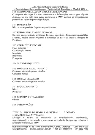 - Adm. Cláudio Rubens Nascimento Ramos -
 - Especialista em Recursos Humanos / Perito Judicial Trabalhista - CRA/ES: 4254 -
5.10 RESPONSABILIDADE P/ DADOS CONFIDENCIAIS
O ocupante do cargo lida com documentos e informações que exigem alguma
discrição no seu trato para evitar embaraços à PMV, embora as conseqüências
presumíveis sejam de pouca significação.

5.11 SUPERVISÃO
Não exerce supervisão, é apenas supervisionado.

5.12 RESPONSABILIDADE FUNCIONAL
Os erros na execução das atividades do cargo, suscetíveis de não serem percebidas
a tempo, podem causar prejuízos à atividades da PMV ou afetar a imagem da
Prefeitura.

5.13 ATRIBUTOS ESPECIAIS
Fator numérico
Coordenação motora
Memória
Raciocínio
Percepção

5.14 OUTROS REQUISITOS

5.15 FORMA DE RECRUTAMENTO
Concurso interno de provas e títulos.
Concurso público

5.16 FORMAS DE ACESSO
Concurso interno de provas e títulos

5.17 ENQUADRAMENTO
Nível
Promoção

5.18 JORNADA DE TRABALHO
6 horas

5.19 OBSERVAÇÕES”


“TÍTULO FISCAL DE RENDAS MUNICIPAL II                2.CÓDIGO
3. SUMÁRIO DAS ATIVIDADES
Divulgar a política de arrecadação da municipalidade, coordenando,
supervisionando e executando o processo de arrecadação, lançamento, cobrança e
aplicação de multas, da PMV.
Rua da Alfândega, no 22 / 803, Edifício Sarkis, Centro, Vitória/ES – CEP: 29.010-090
www.pol1.com.br - cramos.es@pol1.com.br / Tel. (27) 3233 0830 – (27) 8862 7426
 