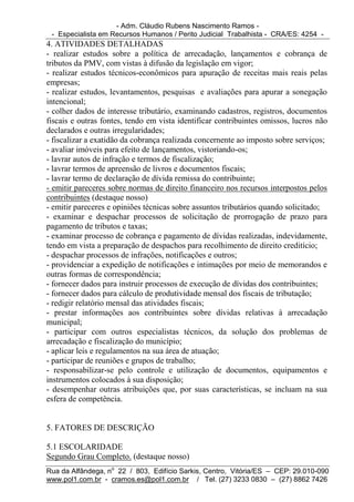 - Adm. Cláudio Rubens Nascimento Ramos -
 - Especialista em Recursos Humanos / Perito Judicial Trabalhista - CRA/ES: 4254 -
4. ATIVIDADES DETALHADAS
- realizar estudos sobre a política de arrecadação, lançamentos e cobrança de
tributos da PMV, com vistas à difusão da legislação em vigor;
- realizar estudos técnicos-econômicos para apuração de receitas mais reais pelas
empresas;
- realizar estudos, levantamentos, pesquisas e avaliações para apurar a sonegação
intencional;
- colher dados de interesse tributário, examinando cadastros, registros, documentos
fiscais e outras fontes, tendo em vista identificar contribuintes omissos, lucros não
declarados e outras irregularidades;
- fiscalizar a exatidão da cobrança realizada concernente ao imposto sobre serviços;
- avaliar imóveis para efeito de lançamentos, vistoriando-os;
- lavrar autos de infração e termos de fiscalização;
- lavrar termos de apreensão de livros e documentos fiscais;
- lavrar termo de declaração de dívida remissa do contribuinte;
- emitir pareceres sobre normas de direito financeiro nos recursos interpostos pelos
contribuintes (destaque nosso)
- emitir pareceres e opiniões técnicas sobre assuntos tributários quando solicitado;
- examinar e despachar processos de solicitação de prorrogação de prazo para
pagamento de tributos e taxas;
- examinar processo de cobrança e pagamento de dívidas realizadas, indevidamente,
tendo em vista a preparação de despachos para recolhimento de direito creditício;
- despachar processos de infrações, notificações e outros;
- providenciar a expedição de notificações e intimações por meio de memorandos e
outras formas de correspondência;
- fornecer dados para instruir processos de execução de dívidas dos contribuintes;
- fornecer dados para cálculo de produtividade mensal dos fiscais de tributação;
- redigir relatório mensal das atividades fiscais;
- prestar informações aos contribuintes sobre dívidas relativas à arrecadação
municipal;
- participar com outros especialistas técnicos, da solução dos problemas de
arrecadação e fiscalização do município;
- aplicar leis e regulamentos na sua área de atuação;
- participar de reuniões e grupos de trabalho;
- responsabilizar-se pelo controle e utilização de documentos, equipamentos e
instrumentos colocados à sua disposição;
- desempenhar outras atribuições que, por suas características, se incluam na sua
esfera de competência.


5. FATORES DE DESCRIÇÃO

5.1 ESCOLARIDADE
Segundo Grau Completo. (destaque nosso)
Rua da Alfândega, no 22 / 803, Edifício Sarkis, Centro, Vitória/ES – CEP: 29.010-090
www.pol1.com.br - cramos.es@pol1.com.br / Tel. (27) 3233 0830 – (27) 8862 7426
 
