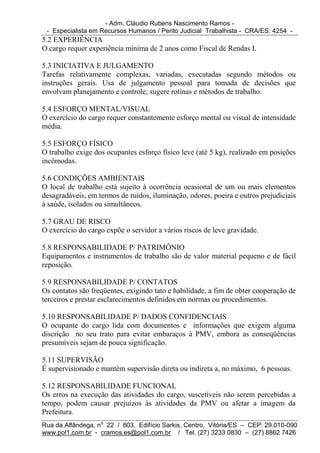 - Adm. Cláudio Rubens Nascimento Ramos -
 - Especialista em Recursos Humanos / Perito Judicial Trabalhista - CRA/ES: 4254 -
5.2 EXPERIÊNCIA
O cargo requer experiência mínima de 2 anos como Fiscal de Rendas I.

5.3 INICIATIVA E JULGAMENTO
Tarefas relativamente complexas, variadas, executadas segundo métodos ou
instruções gerais. Usa de julgamento pessoal para tomada de decisões que
envolvam planejamento e controle; sugere rotinas e métodos de trabalho.

5.4 ESFORÇO MENTAL/VISUAL
O exercício do cargo requer constantemente esforço mental ou visual de intensidade
média.

5.5 ESFORÇO FÍSICO
O trabalho exige dos ocupantes esforço físico leve (até 5 kg), realizado em posições
incômodas.

5.6 CONDIÇÕES AMBIENTAIS
O local de trabalho está sujeito à ocorrência ocasional de um ou mais elementos
desagradáveis, em termos de ruídos, iluminação, odores, poeira e outros prejudiciais
à saúde, isolados ou simultâneos.

5.7 GRAU DE RISCO
O exercício do cargo expõe o servidor a vários riscos de leve gravidade.

5.8 RESPONSABILIDADE P/ PATRIMÔNIO
Equipamentos e instrumentos de trabalho são de valor material pequeno e de fácil
reposição.

5.9 RESPONSABILIDADE P/ CONTATOS
Os contatos são freqüentes, exigindo tato e habilidade, a fim de obter cooperação de
terceiros e prestar esclarecimentos definidos em normas ou procedimentos.

5.10 RESPONSABILIDADE P/ DADOS CONFIDENCIAIS
O ocupante do cargo lida com documentos e informações que exigem alguma
discrição no seu trato para evitar embaraços à PMV, embora as conseqüências
presumíveis sejam de pouca significação.

5.11 SUPERVISÃO
É supervisionado e mantém supervisão direta ou indireta a, no máximo, 6 pessoas.

5.12 RESPONSABILIDADE FUNCIONAL
Os erros na execução das atividades do cargo, suscetíveis não serem percebidas a
tempo, podem causar prejuízos às atividades da PMV ou afetar a imagem da
Prefeitura.
Rua da Alfândega, no 22 / 803, Edifício Sarkis, Centro, Vitória/ES – CEP: 29.010-090
www.pol1.com.br - cramos.es@pol1.com.br / Tel. (27) 3233 0830 – (27) 8862 7426
 