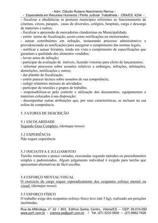 - Adm. Cláudio Rubens Nascimento Ramos -
 - Especialista em Recursos Humanos / Perito Judicial Trabalhista - CRA/ES: 4254 -
- fiscalizar a obediências às posturas municipais referentes ao funcionamento de
cinemas, circos, parques, casas de diversões, colégios, hospitais, carga e descarga
de materiais e outros;
- fiscalizar a apreensão de mercadorias clandestinas na Municipalidade;
- emitir termo de fiscalização, assim como notificações ou memorandos;
- autuar contribuintes em infração, instaurando processo administrativo e
providenciando as notificações para assegurar o cumprimento das normas legais;
- notificar e autuar feirantes, tendo em vista o cumprimento de especificações que
garantam a qualidade dos alimentos vendidos;
- lavrar autos de infração;
- participar da avaliação de imóveis, fazendo vistorias para efeito de lançamentos;
- informar processos sobre assuntos relativos a embargos, infrações, intimações,
demolições, notificações e outros;
- dar plantão de fiscalização;
- emitir parecer técnico sobre assuntos de sua competência;
- redigir relatórios mensais de atividades;
- participar de reuniões e grupos de trabalho;
- responsabilizar-se pelo controle e utilização dos documentos, equipamentos e
materiais colocados à sua disposição;
- desempenhar outras atribuições que, por suas características, se incluam na sua
esfera de competência.

5. FATORES DE DESCRIÇÃO

5.1 ESCOLARIDADE
Segundo Grau Completo. (destaque nosso)

5.2 EXPERIÊNCIA
Não requer experiência


5.3 INICIATIVA E JULGAMENTO
Tarefas rotineiras e pouco variadas, executadas segundo métodos ou procedimentos
simples e padronizados. Algum julgamento individual é exigido para tarefas que
apresentam alternativas de fácil escolha.


5.4 ESFORÇO MENTAL/VISUAL
O exercício do cargo requer esporadicamente dos ocupantes esforço mental ou
visual. (destaque nosso)

5.5 ESFORÇO FÍSICO
O trabalho exige dos ocupantes esforço físico leve (até 5 kg), realizado em posições
incômodas.
Rua da Alfândega, no 22 / 803, Edifício Sarkis, Centro, Vitória/ES – CEP: 29.010-090
www.pol1.com.br - cramos.es@pol1.com.br / Tel. (27) 3233 0830 – (27) 8862 7426
 
