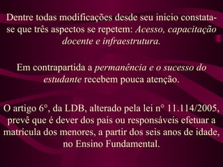 Dentre todas modificações desde seu inicio constata-se que três aspectos se repetem:  Acesso, capacitação docente e infraestrutura. Em contrapartida a  permanência e o sucesso do estudante  recebem pouca atenção. O artigo 6°, da LDB, alterado pela lei n° 11.114/2005, prevê que é dever dos pais ou responsáveis efetuar a matrícula dos menores, a partir dos seis anos de idade, no Ensino Fundamental. 